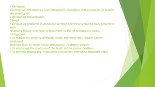1 Definition
Interceptive orthodontics is an orthodontic procedure that eliminates or lessens
the severity of
a developing malocclusion.
2 Need
Developing problems in deciduous or mixed dentition could be fully corrected
with
relatively simple interceptive treatment in 15% of orthodontic cases.
3 Objective
To reduce the severity of malocclusion, therefore may reduce further
treatment
time/duration or make future orthodontic treatment simpler.
To encourage the eruption of the teeth to the normal position.
To prevent trauma (eg. in patients with severe overjet or traumatic bite)
 