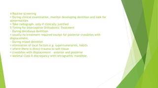 4 Routine screening
During clinical examination, monitor developing dentition and look for
abnormalities
Take radiograph- only if clinically justified
5 Timing for Interceptive Orthodontic Treatment
~ During deciduous dentition
usually no treatment required except for posterior crossbites with
displacement.
~ During mixed dentition
elimination of local factors e.g. supernumeraries, habits
where there is direct trauma to soft tissue
crossbites with displacement – anterior and posterior
skeletal Class II discrepancy with retrognathic mandible.
 