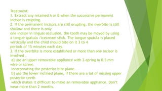 Treatment:
1. Extract any retained A or B when the successive permanent
incisor is erupting.
2. If the permanent incisors are still erupting, the overbite is still
shallow and there is only
one incisor in lingual occlusion, the tooth may be moved by using
a tongue spatula /icecream stick. The tongue spatula is placed
vertically and the child should bite on it 3 to 4
periods of 15 minutes each day.
3. If the overbite is more established or more than one incisor is
involved ,
a] use an upper removable appliance with Z-spring in 0.5 mm
wire or screw,
incorporating the posterior bite plane.
b] use the lower inclined plane, if there are a lot of missing upper
posterior teeth
which makes it difficult to make an removable appliance. Don‟t
wear more than 2 months.
 