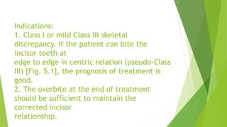 Indications:
1. Class I or mild Class III skeletal
discrepancy. If the patient can bite the
incisor teeth at
edge to edge in centric relation (pseudo-Class
III) [Fig. 5.1], the prognosis of treatment is
good.
2. The overbite at the end of treatment
should be sufficient to maintain the
corrected incisor
relationship.
 