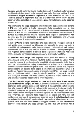 2
il proprio voto (è pertanto vietato il voto disgiunto). A tutela di un tendenziale
equilibrio fra i due generi nella composizione della Camera elettiva, è stata
introdotta la doppia preferenza di genere, in base alla quale nel caso in cui
l’elettore scelga di esprimere due voti di preferenza, questi ultimi devono
essere rivolti a candidati di sesso diverso pena l’annullamento della seconda
preferenza.
Alla ripartizione dei seggi accedono tutte le liste che abbiano ottenuto almeno
il 3% dei voti validi a livello nazionale, fatta eccezione per le liste
rappresentative di minoranza linguistica riconosciuta che devono conquistare
almeno il 20% dei voti validamente espressi all’interno della circoscrizione. È
dunque significativamente mutato l’assetto delle soglie di sbarramento: non
più due (per le liste coalizzate e per quelle non coalizzate) ma un’unica
soglia, più bassa di entrambe le precedenti.
In Valle d’Aosta è eletto il candidato che abbia ottenuto il maggior numero di
voti validamente espressi. A differenza del passato la legge prevede la
possibilità di collegamento delle liste a supporto dei candidati nel collegio
uninominale con le liste che corrono a livello nazionale. I voti espressi per le
liste regionali contribuiscono al calcolo della soglia di sbarramento nazionale
(3%) e di quella per l’assegnazione del premio al primo turno (40%).
In Trentino Alto Adige otto deputati sono eletti nell’ambito di collegi
uninominali a turno unico nei quali risultano eletti i candidati più votati. Anche
in questa regione è contemplata la possibilità di collegamento delle liste a
supporto dei candidati nei collegi uninominali con le liste che si presentano a
livello nazionale e anche in questo caso i voti espressi per le liste regionali
contribuiscono al calcolo della soglia di sbarramento nazionale (3%) e di
quella per l’assegnazione del premio al primo turno (40%). I tre seggi restanti
sono attribuiti con metodo proporzionale (D’Hondt) o in misura di due alla
lista collegata alla lista che abbia ottenuto il premio a livello nazionale e di
uno alla lista “seconda classificata” a livello nazionale.
L’attribuzione dei seggi avviene su base nazionale, con il metodo del
quoziente intero e dei più alti resti. A differenza di quanto previsto dal testo
approvato dalla Camera dei deputati il premio di maggioranza è attribuito alla
lista che superi il 40% dei voti validamente espressi a livello nazionale. Il
premio di maggioranza garantisce alla lista vincitrice 340 seggi, sui 618 in
palio, la sua entità è dunque variabile in ragione del risultato elettorale della
lista vincitrice. Se nessuna lista raggiunge la soglia del 40% dei voti
validamente espressi, è convocato un secondo turno di ballottaggio al quale
partecipano le due liste più votate a livello nazionale al primo turno. Anche in
questo caso alla lista che ottiene il maggior numero di voti validamente
espressi sono attribuiti 340 seggi (allegato 2). Tra i due turni elettorali non è
 