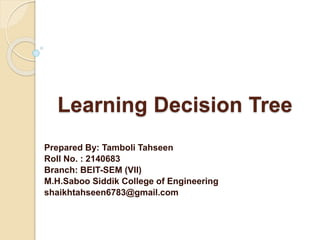 Learning Decision Tree
Prepared By: Tamboli Tahseen
Roll No. : 2140683
Branch: BEIT-SEM (VII)
M.H.Saboo Siddik College of Engineering
shaikhtahseen6783@gmail.com
 