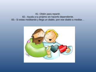 81- Obtén para repartir.
82.- Ayuda a tu prójimo sin hacerlo dependiente.
83.- Si estas meditando y llega un diablo, pon ese diablo a meditar…

 