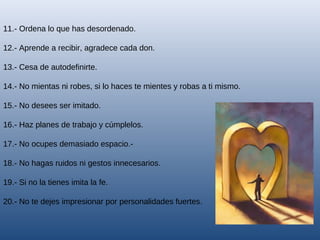 11.- Ordena lo que has desordenado.
12.- Aprende a recibir, agradece cada don.
13.- Cesa de autodefinirte.
14.- No mientas ni robes, si lo haces te mientes y robas a ti mismo.
15.- No desees ser imitado.
16.- Haz planes de trabajo y cúmplelos.
17.- No ocupes demasiado espacio.18.- No hagas ruidos ni gestos innecesarios.
19.- Si no la tienes imita la fe.
20.- No te dejes impresionar por personalidades fuertes.

 