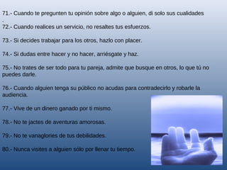 71.- Cuando te pregunten tu opinión sobre algo o alguien, di solo sus cualidades
.
72.- Cuando realices un servicio, no resaltes tus esfuerzos.
73.- Si decides trabajar para los otros, hazlo con placer.
74.- Si dudas entre hacer y no hacer, arriésgate y haz.
75.- No trates de ser todo para tu pareja, admite que busque en otros, lo que tú no
puedes darle.
76.- Cuando alguien tenga su público no acudas para contradecirlo y robarle la
audiencia.
77.- Vive de un dinero ganado por ti mismo.
78.- No te jactes de aventuras amorosas.
79.- No te vanaglories de tus debilidades.
80.- Nunca visites a alguien sólo por llenar tu tiempo.

 
