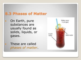 8.3 Phases of Matter
 On Earth, pure
substances are
usually found as
solids, liquids, or
gases.
 These are called
phases of matter.
 