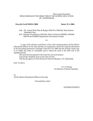 Most urgent/Immediate
        PROCEEDINGS OF THE DIRECTOR OF THE SCHOOL EDUCATION
                           AP:: HYDERABAD


  Procs.Rc.No.83/MDM-3/2008                                      Dated: 23-1-2008.


        Sub: - SE- Annual Work Plan & Budget 2008-09 of Mid Day Meal Scheme
               Submitted- Reg.
        Ref:- National Programme of Mid Day Meal in Schools (MDMS) AWP&B
              2008-09 from MHRD Department, Government of India.

                                              ***

          A copy of the reference read above is here with communicated to all the District
Educational Officers in the state and they are requested to submit the required information
in the prescribed proformma’s through E-mail by31-01-2008 and also furnish a hard copy
so as enable this office to consolidate and to submit the same to the GOI with in the
stipulated period.
        The same has been placed in the E mail for your convenience.
        Top priority should be given to this item of work.
        This has the approval of the Director of School Education, A.P. Hyderabad.

Encl: As above

                                                                 C.A.V.Prasad,
                                                       For Director of School Education


To
All the District Educational Officers in the state.

                              //forwarded by order//


                                                                     SUPERINTENDENT
 