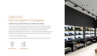 Step into
the Shopper’s Paradise
A blend of luxury and convenience. A complete retail therapy.
Give your weekends a retail experience like never before by walking into sprawling
anchor stores with trending displays and products. From your weekly groceries to
exotic ingredients for an international cuisine; kitchen essentials to high-end
appliances; wardrobe necessities and more - simply stroll through the aisles and pick
whatever your heart desires. Every comfort and luxury in life is now in your vicinity.
• A range of local and global brands
• Home needs, fashion, food, electronics, and much more, all under the one roof
Anchor Stores Lifestyle brands
 