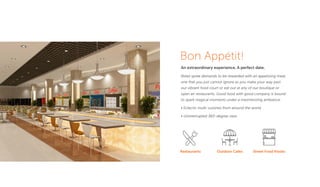 Bon Appétit!
An extraordinary experience. A perfect date.
Retail spree demands to be rewarded with an appetizing meal,
one that you just cannot ignore as you make your way past
our vibrant food court or eat out at any of our boutique or
open air restaurants. Good food with good company is bound
to spark magical moments under a mesmerizing ambiance.
• Eclectic multi-cuisines from around the world
• Uninterrupted 360-degree view
Restaurants Outdoor Cafes Street Food Kiosks
 