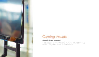 Gaming Arcade
Unlimited fun and amusement
A dedicated space sprawling with the latest virtual games dedicated for the young
bloods is sure to perk their interests and gratiﬁcation level.
 