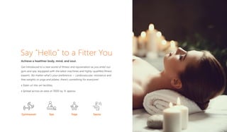 Say “Hello” to a Fitter You
Achieve a healthier body, mind, and soul.
Get introduced to a new world of ﬁtness and rejuvenation as you enter our
gym and spa, equipped with the latest machines and highly-qualiﬁed ﬁtness
experts. No matter what’s your preference — cardiovascular, resistance and
free weights or yoga and pilates, there's something for everyone!
• State-of-the-art facilities
• Spread across an area of 7000 sq. ft. approx.
Gymnasium Spa Yoga Sauna
 