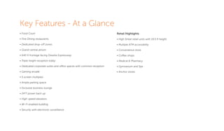 Key Features - At a Glance
• Food Court
• Fine Dining restaurants
• Dedicated drop-off zones
• Grand central atrium
• 640 ft frontage facing Dwarka Expressway
• Triple height reception lobby
• Dedicated corporate suites and office spaces with common reception
• Gaming arcade
• 5 screen multiplex
• Ample parking space
• Exclusive business lounge
• 24*7 power back up
• High-speed elevators
• Wi-Fi enabled building
• Security with electronic surveillance
Retail Highlights
• High Street retail units with 19.5 ft height.
• Multiple ATM accessibility
• Convenience store
• Coffee shops
• Medical & Pharmacy
• Gymnasium and Spa
• Anchor stores
 