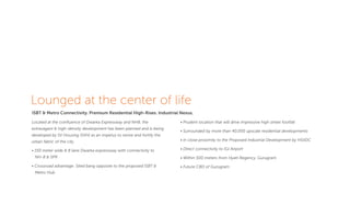 Lounged at the center of life
ISBT & Metro Connectivity. Premium Residential High-Rises. Industrial Nexus.
Located at the conﬂuence of Dwarka Expressway and NH8, the
extravagant & high-density development has been planned and is being
developed by SV Housing (SVH) as an impetus to revive and fortify the
urban fabric of the city.
• 150 meter wide & 8 lane Dwarka expressway with connectivity to
NH-8 & SPR
• Crossroad advantage: Sited bang opposite to the proposed ISBT &
Metro Hub
• Prudent location that will drive impressive high street footfall
• Surrounded by more than 40,000 upscale residential developments
• In close proximity to the Proposed Industrial Development by HSIIDC
• Direct connectivity to IGI Airport
• Within 500 meters from Hyatt Regency, Gurugram
• Future CBD of Gurugram
 
