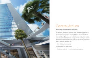 Central Atrium
Tranquility nestled amidst retail bliss.
An aesthetic wonder of sparkling water cascades, the atrium is
surrounded by palms and refreshing green decks. It bridges a
connecting wing to the ﬁnest and top-notch retail experience,
one will be most delighted to indulge in. The sweet spot next to
the water fountain promises to calm and rejuvenate your senses
after a long and daunting day.
• State of the art landscaping
• Open gallery for retail kiosks
• Dedicated space for themed recreational purposes
Artistic Impression
 