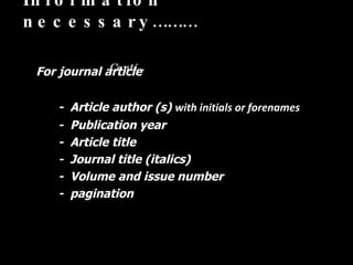 Information necessary………   Conti… For journal article  -  Article author (s)  with initials or forenames -  Publication year  -  Article title  -  Journal title (italics) -  Volume and issue number  -  pagination  