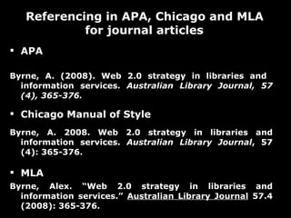APA Byrne, A. (2008). Web 2.0 strategy in libraries and  information services.  Australian Library Journal, 57 (4), 365-376.  Chicago Manual of Style  Byrne, A. 2008. Web 2.0 strategy in libraries and information services.  Australian Library Journal , 57 (4): 365-376.  MLA  Byrne, Alex. “Web 2.0 strategy in libraries and information services.”  Australian Library Journal  57.4 (2008): 365-376. Referencing in APA, Chicago and MLA for journal articles  