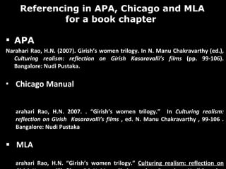 Referencing in APA, Chicago and MLA for a book chapter  APA Narahari Rao, H.N. (2007). Girish’s women trilogy. In N. Manu Chakravarthy (ed.),  Culturing realism: reflection on Girish Kasaravalli’s films  (pp. 99-106). Bangalore: Nudi Pustaka.  Chicago Manual  Narahari Rao, H.N. 2007. . “Girish’s women trilogy.”  In  Culturing realism: reflection on Girish  Kasaravalli’s films  , ed. N. Manu Chakravarthy , 99-106 . Bangalore: Nudi Pustaka MLA  Narahari Rao, H.N. “Girish’s women trilogy.”  Culturing realism: reflection on Girish Kasaravalli’s films  . Ed. N. Manu Chakravarthy .  Bangalore: Nudi Pustaka, 2007. 99-106.  