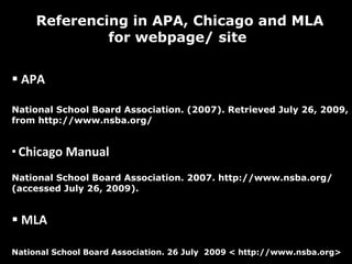 Referencing in APA, Chicago and MLA for webpage/ site  APA  National School Board Association. (2007). Retrieved July 26, 2009, from http://www.nsba.org/ Chicago Manual  National School Board Association. 2007. http://www.nsba.org/ (accessed July 26, 2009). MLA National School Board Association. 26 July  2009 < http://www.nsba.org>  