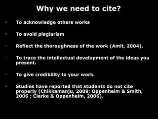 To acknowledge others works To avoid plagiarism  Reflect the thoroughness of the work (Amit, 2004). To trace the intellectual development of the ideas you present. To give credibility to your work. Studies have reported that students do not cite  properly (Chikkamanju, 2009; Oppenheim & Smith, 2006 ; Clarke & Oppenheim, 2006).  Why we need to cite? 