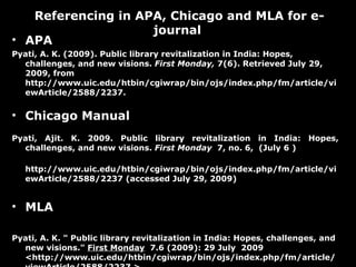 APA Pyati, A. K. (2009). Public library revitalization in India: Hopes, challenges, and new visions.  First Monday,  7(6). Retrieved July 29, 2009, from http://www.uic.edu/htbin/cgiwrap/bin/ojs/index.php/fm/article/viewArticle/2588/2237.  Chicago Manual  Pyati, Ajit. K. 2009. Public library revitalization in India: Hopes, challenges, and new visions.  First Monday  7, no. 6,  (July 6 ) http://www.uic.edu/htbin/cgiwrap/bin/ojs/index.php/fm/article/viewArticle/2588/2237 (accessed July 29, 2009) MLA  Pyati, A. K. " Public library revitalization in India: Hopes, challenges, and new visions."  First Monday   7.6 (2009): 29 July  2009 <http://www.uic.edu/htbin/cgiwrap/bin/ojs/index.php/fm/article/viewArticle/2588/2237 >. Referencing in APA, Chicago and MLA for e-journal  