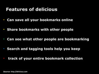 Features of delicious  Can save all your bookmarks online Share bookmarks with other people Can see what other people are bookmarking Search and tagging tools help you keep track of your entire bookmark collection Source:  http://delicious.com 