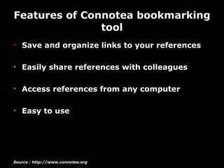 Features of Connotea bookmarking tool Save and organize links to your references Easily share references with colleagues Access references from any computer Easy to use  Source : http://www.connotea.org 