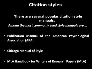 Citation styles  There are several popular citation style manuals.  Among the most commonly used style manuals are….  Publication Manual of the American Psychological Association (APA) Chicago Manual of Style  MLA Handbook for Writers of Research Papers (MLA) 