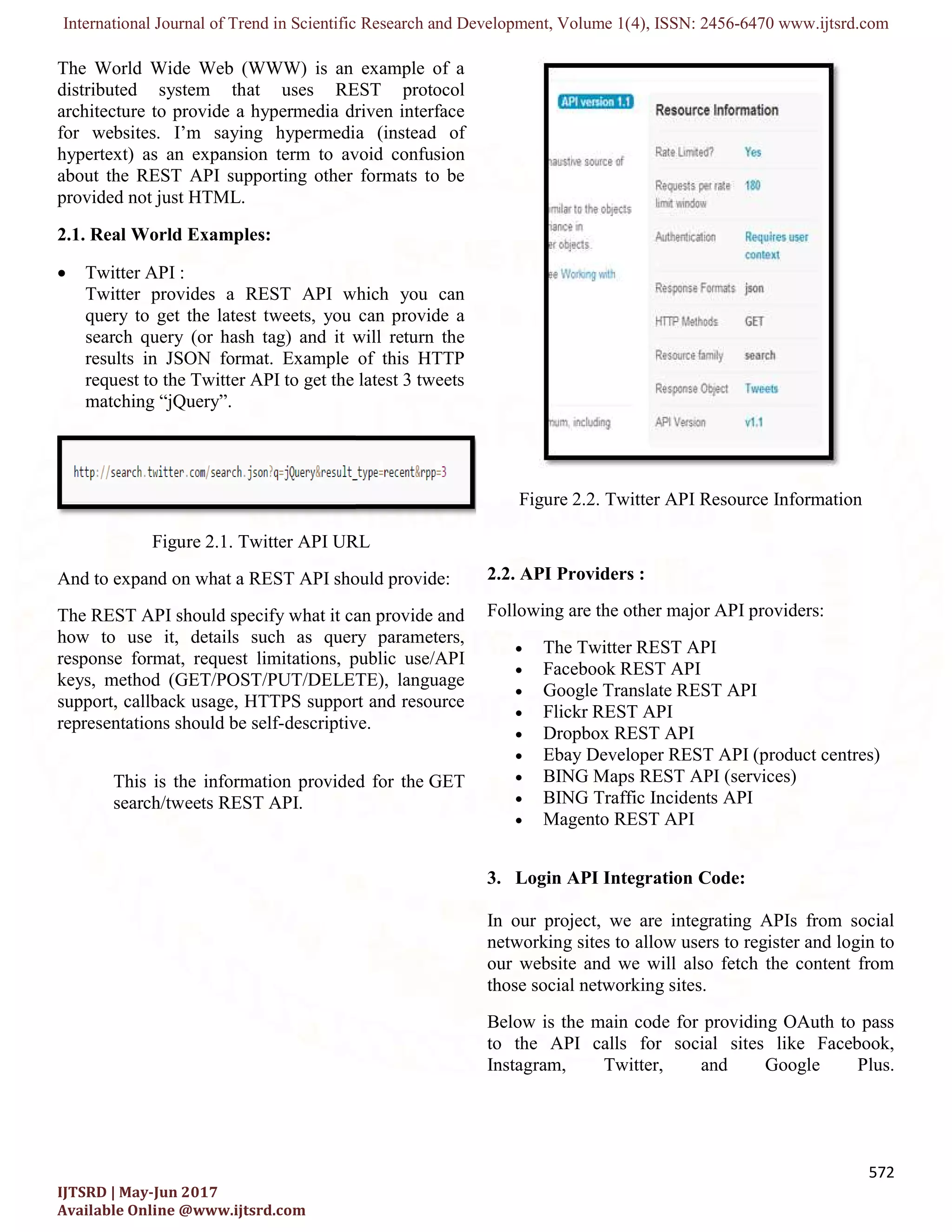 International Journal of Trend in Scientific Research and Development, Volume 1(
IJTSRD | May-Jun 2017
Available Online @www.ijtsrd.com
The World Wide Web (WWW) is an example of a
distributed system that uses REST protocol
architecture to provide a hypermedia driven interface
for websites. I’m saying hypermedia (instead of
hypertext) as an expansion term to avoid confusion
about the REST API supporting other formats to be
provided not just HTML.
2.1. Real World Examples:
 Twitter API :
Twitter provides a REST API which you can
query to get the latest tweets, you can provide a
search query (or hash tag) and it will return the
results in JSON format. Example of this HTTP
request to the Twitter API to get the latest 3 tweets
matching “jQuery”.
Figure 2.1. Twitter API URL
And to expand on what a REST API should provide:
The REST API should specify what it can provide and
how to use it, details such as query parameters,
response format, request limitations, public use/API
keys, method (GET/POST/PUT/DELETE), language
support, callback usage, HTTPS support and resource
representations should be self-descriptive.
This is the information provided for the
search/tweets REST API.
International Journal of Trend in Scientific Research and Development, Volume 1(4), ISSN: 2456
The World Wide Web (WWW) is an example of a
distributed system that uses REST protocol
itecture to provide a hypermedia driven interface
for websites. I’m saying hypermedia (instead of
hypertext) as an expansion term to avoid confusion
about the REST API supporting other formats to be
Twitter provides a REST API which you can
query to get the latest tweets, you can provide a
search query (or hash tag) and it will return the
results in JSON format. Example of this HTTP
request to the Twitter API to get the latest 3 tweets
Twitter API URL
And to expand on what a REST API should provide:
The REST API should specify what it can provide and
how to use it, details such as query parameters,
response format, request limitations, public use/API
method (GET/POST/PUT/DELETE), language
support, callback usage, HTTPS support and resource
descriptive.
This is the information provided for the GET
Figure 2.2. Twitter API Resource Information
2.2. API Providers :
Following are the other major API providers:
 The Twitter REST API
 Facebook REST API
 Google Translate REST API
 Flickr REST API
 Dropbox REST API
 Ebay Developer REST API (product centres)
 BING Maps REST API (services)
 BING Traffic Incidents API
 Magento REST API
3. Login API Integration Code:
In our project, we are integrating APIs from social
networking sites to allow users to register and login to
our website and we will also fetch the content from
those social networking sites.
Below is the main code for providing OAuth to pass
to the API calls for social sites like Facebook,
Instagram, Twitter, and Google Plus.
2456-6470 www.ijtsrd.com
572
Twitter API Resource Information
Following are the other major API providers:
The Twitter REST API
Google Translate REST API
Ebay Developer REST API (product centres)
BING Maps REST API (services)
ffic Incidents API
Login API Integration Code:
In our project, we are integrating APIs from social
allow users to register and login to
our website and we will also fetch the content from
Below is the main code for providing OAuth to pass
to the API calls for social sites like Facebook,
Instagram, Twitter, and Google Plus.
 