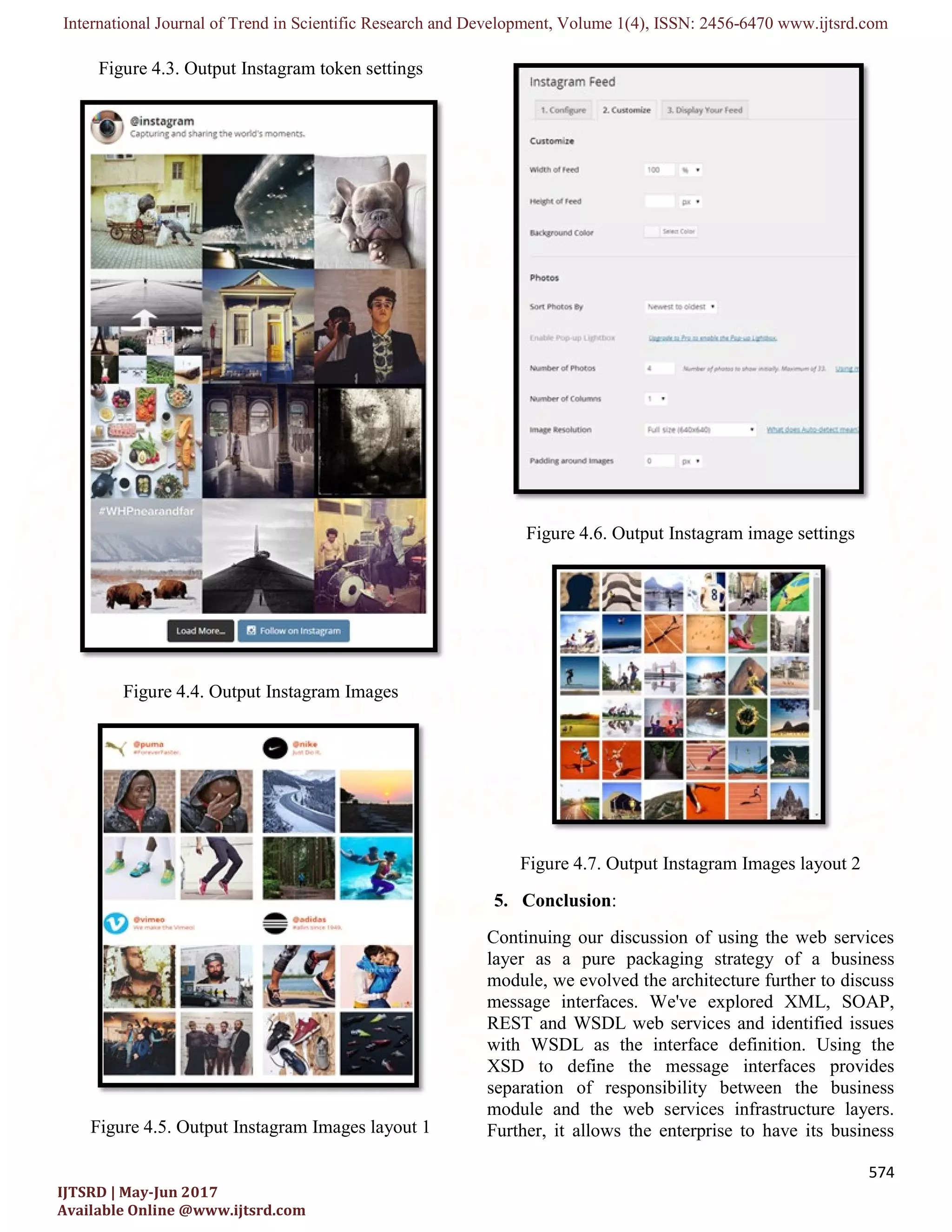 International Journal of Trend in Scientific Research and Development, Volume 1(4), ISSN: 2456-6470 www.ijtsrd.com
574
IJTSRD | May-Jun 2017
Available Online @www.ijtsrd.com
Figure 4.3. Output Instagram token settings
Figure 4.4. Output Instagram Images
Figure 4.5. Output Instagram Images layout 1
Figure 4.6. Output Instagram image settings
Figure 4.7. Output Instagram Images layout 2
5. Conclusion:
Continuing our discussion of using the web services
layer as a pure packaging strategy of a business
module, we evolved the architecture further to discuss
message interfaces. We've explored XML, SOAP,
REST and WSDL web services and identified issues
with WSDL as the interface definition. Using the
XSD to define the message interfaces provides
separation of responsibility between the business
module and the web services infrastructure layers.
Further, it allows the enterprise to have its business
 