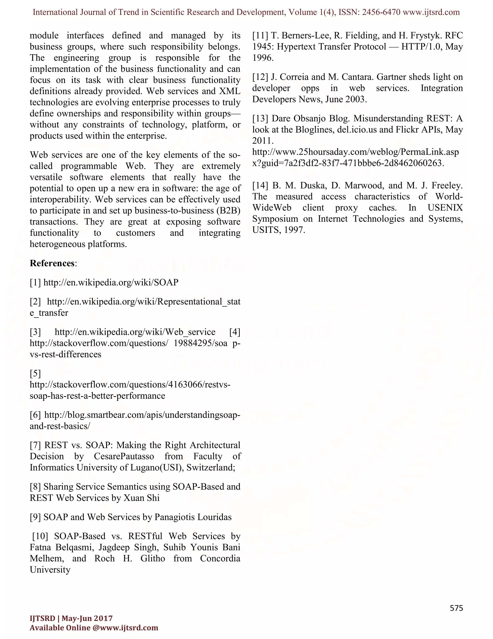 International Journal of Trend in Scientific Research and Development, Volume 1(4), ISSN: 2456-6470 www.ijtsrd.com
575
IJTSRD | May-Jun 2017
Available Online @www.ijtsrd.com
module interfaces defined and managed by its
business groups, where such responsibility belongs.
The engineering group is responsible for the
implementation of the business functionality and can
focus on its task with clear business functionality
definitions already provided. Web services and XML
technologies are evolving enterprise processes to truly
define ownerships and responsibility within groups—
without any constraints of technology, platform, or
products used within the enterprise.
Web services are one of the key elements of the so-
called programmable Web. They are extremely
versatile software elements that really have the
potential to open up a new era in software: the age of
interoperability. Web services can be effectively used
to participate in and set up business-to-business (B2B)
transactions. They are great at exposing software
functionality to customers and integrating
heterogeneous platforms.
References:
[1] http://en.wikipedia.org/wiki/SOAP
[2] http://en.wikipedia.org/wiki/Representational_stat
e_transfer
[3] http://en.wikipedia.org/wiki/Web_service [4]
http://stackoverflow.com/questions/ 19884295/soa p-
vs-rest-differences
[5]
http://stackoverflow.com/questions/4163066/restvs-
soap-has-rest-a-better-performance
[6] http://blog.smartbear.com/apis/understandingsoap-
and-rest-basics/
[7] REST vs. SOAP: Making the Right Architectural
Decision by CesarePautasso from Faculty of
Informatics University of Lugano(USI), Switzerland;
[8] Sharing Service Semantics using SOAP-Based and
REST Web Services by Xuan Shi
[9] SOAP and Web Services by Panagiotis Louridas
[10] SOAP-Based vs. RESTful Web Services by
Fatna Belqasmi, Jagdeep Singh, Suhib Younis Bani
Melhem, and Roch H. Glitho from Concordia
University
[11] T. Berners-Lee, R. Fielding, and H. Frystyk. RFC
1945: Hypertext Transfer Protocol — HTTP/1.0, May
1996.
[12] J. Correia and M. Cantara. Gartner sheds light on
developer opps in web services. Integration
Developers News, June 2003.
[13] Dare Obsanjo Blog. Misunderstanding REST: A
look at the Bloglines, del.icio.us and Flickr APIs, May
2011.
http://www.25hoursaday.com/weblog/PermaLink.asp
x?guid=7a2f3df2-83f7-471bbbe6-2d8462060263.
[14] B. M. Duska, D. Marwood, and M. J. Freeley.
The measured access characteristics of World-
WideWeb client proxy caches. In USENIX
Symposium on Internet Technologies and Systems,
USITS, 1997.
 