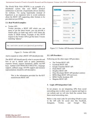 International Journal of Trend in Scientific Research and Development, Volume 1(
IJTSRD | May-Jun 2017
Available Online @www.ijtsrd.com
The World Wide Web (WWW) is an example of a
distributed system that uses REST protocol
architecture to provide a hypermedia driven interface
for websites. I’m saying hypermedia (instead of
hypertext) as an expansion term to avoid confusion
about the REST API supporting other formats to be
provided not just HTML.
2.1. Real World Examples:
 Twitter API :
Twitter provides a REST API which you can
query to get the latest tweets, you can provide a
search query (or hash tag) and it will return the
results in JSON format. Example of this HTTP
request to the Twitter API to get the latest 3 tweets
matching “jQuery”.
Figure 2.1. Twitter API URL
And to expand on what a REST API should provide:
The REST API should specify what it can provide and
how to use it, details such as query parameters,
response format, request limitations, public use/API
keys, method (GET/POST/PUT/DELETE), language
support, callback usage, HTTPS support and resource
representations should be self-descriptive.
This is the information provided for the
search/tweets REST API.
International Journal of Trend in Scientific Research and Development, Volume 1(4), ISSN: 2456
The World Wide Web (WWW) is an example of a
distributed system that uses REST protocol
itecture to provide a hypermedia driven interface
for websites. I’m saying hypermedia (instead of
hypertext) as an expansion term to avoid confusion
about the REST API supporting other formats to be
Twitter provides a REST API which you can
query to get the latest tweets, you can provide a
search query (or hash tag) and it will return the
results in JSON format. Example of this HTTP
request to the Twitter API to get the latest 3 tweets
Twitter API URL
And to expand on what a REST API should provide:
The REST API should specify what it can provide and
how to use it, details such as query parameters,
response format, request limitations, public use/API
method (GET/POST/PUT/DELETE), language
support, callback usage, HTTPS support and resource
descriptive.
This is the information provided for the GET
Figure 2.2. Twitter API Resource Information
2.2. API Providers :
Following are the other major API providers:
 The Twitter REST API
 Facebook REST API
 Google Translate REST API
 Flickr REST API
 Dropbox REST API
 Ebay Developer REST API (product centres)
 BING Maps REST API (services)
 BING Traffic Incidents API
 Magento REST API
3. Login API Integration Code:
In our project, we are integrating APIs from social
networking sites to allow users to register and login to
our website and we will also fetch the content from
those social networking sites.
Below is the main code for providing OAuth to pass
to the API calls for social sites like Facebook,
Instagram, Twitter, and Google Plus.
2456-6470 www.ijtsrd.com
572
Twitter API Resource Information
Following are the other major API providers:
The Twitter REST API
Google Translate REST API
Ebay Developer REST API (product centres)
BING Maps REST API (services)
ffic Incidents API
Login API Integration Code:
In our project, we are integrating APIs from social
allow users to register and login to
our website and we will also fetch the content from
Below is the main code for providing OAuth to pass
to the API calls for social sites like Facebook,
Instagram, Twitter, and Google Plus.
 