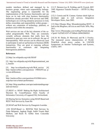 International Journal of Trend in Scientific Research and Development, Volume 1(4), ISSN: 2456-6470 www.ijtsrd.com
575
IJTSRD | May-Jun 2017
Available Online @www.ijtsrd.com
module interfaces defined and managed by its
business groups, where such responsibility belongs.
The engineering group is responsible for the
implementation of the business functionality and can
focus on its task with clear business functionality
definitions already provided. Web services and XML
technologies are evolving enterprise processes to truly
define ownerships and responsibility within groups—
without any constraints of technology, platform, or
products used within the enterprise.
Web services are one of the key elements of the so-
called programmable Web. They are extremely
versatile software elements that really have the
potential to open up a new era in software: the age of
interoperability. Web services can be effectively used
to participate in and set up business-to-business (B2B)
transactions. They are great at exposing software
functionality to customers and integrating
heterogeneous platforms.
References:
[1] http://en.wikipedia.org/wiki/SOAP
[2] http://en.wikipedia.org/wiki/Representational_stat
e_transfer
[3] http://en.wikipedia.org/wiki/Web_service [4]
http://stackoverflow.com/questions/ 19884295/soa p-
vs-rest-differences
[5]
http://stackoverflow.com/questions/4163066/restvs-
soap-has-rest-a-better-performance
[6] http://blog.smartbear.com/apis/understandingsoap-
and-rest-basics/
[7] REST vs. SOAP: Making the Right Architectural
Decision by CesarePautasso from Faculty of
Informatics University of Lugano(USI), Switzerland;
[8] Sharing Service Semantics using SOAP-Based and
REST Web Services by Xuan Shi
[9] SOAP and Web Services by Panagiotis Louridas
[10] SOAP-Based vs. RESTful Web Services by
Fatna Belqasmi, Jagdeep Singh, Suhib Younis Bani
Melhem, and Roch H. Glitho from Concordia
University
[11] T. Berners-Lee, R. Fielding, and H. Frystyk. RFC
1945: Hypertext Transfer Protocol — HTTP/1.0, May
1996.
[12] J. Correia and M. Cantara. Gartner sheds light on
developer opps in web services. Integration
Developers News, June 2003.
[13] Dare Obsanjo Blog. Misunderstanding REST: A
look at the Bloglines, del.icio.us and Flickr APIs, May
2011.
http://www.25hoursaday.com/weblog/PermaLink.asp
x?guid=7a2f3df2-83f7-471bbbe6-2d8462060263.
[14] B. M. Duska, D. Marwood, and M. J. Freeley.
The measured access characteristics of World-
WideWeb client proxy caches. In USENIX
Symposium on Internet Technologies and Systems,
USITS, 1997.
 