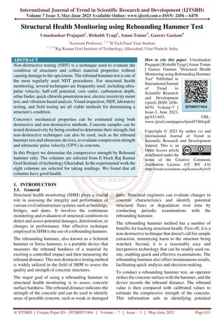 International Journal of Trend in Scientific Research and Development (IJTSRD)
Volume 7 Issue 3, May-June 2023 Available Online: www.ijtsrd.com e-ISSN: 2456 – 6470
@ IJTSRD | Unique Paper ID – IJTSRD57464 | Volume – 7 | Issue – 3 | May-June 2023 Page 631
Structural Health Monitoring using Rebounding Hammer Test
Umashankar Prajapati1
, Rishabh Tyagi2
, Aman Tomar3
, Gaurav Gautam4
1
Assistant Professor, 2, 3, 4
B.Tech Final Year Student,
1, 2, 3, 4
Raj Kumar Goel Institute of Technology, Ghaziabad, Uttar Pradesh, India
ABSTRACT
Non-destructive testing (NDT) is a technique used to evaluate the
condition of structures and collect material properties without
causing damage to the specimens. The rebound hammer test is one of
the most regularly used NDT procedures. For structural health
monitoring, several techniques are frequently used, including ultra-
pulse velocity, half-cell potential, core cutter, carbonation depth,
rebar finder, quick chloride penetration test, electric resistivity meter
test, and vibration-based analysis. Visual inspection, NDT, laboratory
testing, and field testing are all viable methods for determining a
structure's condition.
Concrete's mechanical properties can be estimated using both
destructive and non-destructive methods. Concrete samples can be
tested destructively by being crushed to determine their strength, but
non-destructive techniques can also be used, such as the rebound
hammer test and ultrasonic devices, to evaluate compression strength
and ultrasonic pulse velocity (UPV) in concrete.
In this Project we determine the compressive strength by Rebound
hammer only. The columns are selected from E block Raj Kumar
Goel Institute of technology Ghaziabad. In the experimental work the
eight columns are selected for taking readings. We found that all
columns have good health.
How to cite this paper: Umashankar
Prajapati | Rishabh Tyagi | Aman Tomar
| Gaurav Gautam "Structural Health
Monitoring using Rebounding Hammer
Test" Published in
International Journal
of Trend in
Scientific Research
and Development
(ijtsrd), ISSN: 2456-
6470, Volume-7 |
Issue-3, June 2023,
pp.631-643, URL:
www.ijtsrd.com/papers/ijtsrd57464.pdf
Copyright © 2023 by author (s) and
International Journal of Trend in
Scientific Research and Development
Journal. This is an
Open Access article
distributed under the
terms of the Creative Commons
Attribution License (CC BY 4.0)
(http://creativecommons.org/licenses/by/4.0)
1. INTRODUCTION
1.1. General
Structural health monitoring (SHM) plays a crucial
role in assessing the integrity and performance of
various civil infrastructure systems such as buildings,
bridges, and dams. It involves the continuous
monitoring and evaluation of structural conditions to
detect and assess potential damages, deterioration, or
changes in performance. One effective technique
employed in SHM is the use of a rebounding hammer.
The rebounding hammer, also known as a Schmidt
hammer or Swiss hammer, is a portable device that
measures the rebound hardness of a material by
exerting a controlled impact and then measuring the
rebound distance. This non-destructive testing method
is widely utilized in the field of SHM to assess the
quality and strength of concrete structures.
The major goal of using a rebounding hammer in
structural health monitoring is to assess concrete
surface hardness. The rebound distance indicates the
strength of the concrete and can be used to identify
areas of possible concern, such as weak or damaged
parts. Structural engineers can evaluate changes in
concrete characteristics and identify potential
structural flaws or degradation over time by
conducting periodic examinations with the
rebounding hammer.
The rebounding hammer method has a number of
benefits for tracking structural health. First off, it is a
non-destructive technique that doesn't call for sample
extraction, minimizing harm to the structure being
watched. Second, it is a reasonably easy and
inexpensive technology that can be readily used on-
site, enabling quick and effective examinations. The
rebounding hammer also offers instantaneous results,
facilitating quick analysis and decision-making.
To conduct a rebounding hammer test, an operator
strikes the concrete surface with the hammer, and the
device records the rebound distance. The rebound
value is then compared with calibrated values to
estimate the compressive strength of the concrete.
This information aids in identifying potential
IJTSRD57464
 