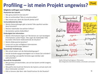 Profiling – ist mein Projekt ungewiss?
16
Mögliche Leitfragen zum Profiling
Planbarkeit der Zukunft:
 Was genau bestimmt die Zukunft?
 Was ist vorhersehbar? Was ist unvorhersehbar?
 Was müsste sein, damit die Zukunft planbar wird?
Verhandelbarkeit der Ziele:
 Welche Zielvorstellungen gibt es bereits? Wie spezifisch werden
diese formuliert?
 Welcher Stakeholder hat welchen Einfluss?
 Wo bestehen welche Zielkonflikte?
Eindeutigkeit der Information:
 Welche Informationen liegen vor? Wo können wir nach benötigten
Informationen suchen? Bspw.: Was sagen die Stakeholder? Wie
beurteilen informierte Außenstehende die Situation?
 Welche Widersprüche bestehen?
 Lassen sich aus den verfügbaren Informationen
Handlungsempfehlungen ableiten?
Dynamik der Veränderung:
 Wie schnell ändern sich die Rahmenbedingungen?
 Hat die Veränderungsgeschwindigkeit sich in letzter Zeit verändert?
 Sind zukünftige sprunghafte Veränderungen denkbar oder
wahrscheinlich?
Ausmaß der Komplexität:
 Wie gut lässt sich beschreiben, wie sich das System verhält (reagiert,
funktioniert)?
 Wie groß ist die Anzahl der Elemente des Systems und wie stark sind
diese miteinander vernetzt?
 Gibt es Konsens über Best- oder Good-Practices für die Situation?
Quelle: Michael Faschingbauer: Effectuation.
Wie erfolgreicheUnternehmer denken, entscheiden und handeln.
[Tool]
 