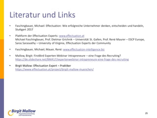 Literatur und Links
• Faschingbauer, Michael: Effectuation: Wie erfolgreiche Unternehmer denken, entscheiden und handeln,
Stuttgart 2017
• Plattform der Effectuation Experts: www.effectuation.at
Michael Faschingbauer, Prof. Dietmar Grichnik – Universität St. Gallen, Prof. René Maurer – ESCP Europe,
Saras Sarasvathy – University of Virginia, Effectuation Experts der Community
• Faschingbauer, Michael; Mauer, René: www.effectuation-intelligence.biz
• Mallow, Birgit: FirstBird Experten-Webinar Intrapreneure – eine Frage des Recruiting?
https://de.slideshare.net/BMA17/expertenwebinar-intrapreneure-eine-frage-des-recruiting
• Birgit Mallow: Effectuation Expert – Praktiker
https://www.effectuation.at/project/birgit-mallow-muenchen/
25
 