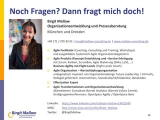 26
Birgit Mallow
Organisationsentwicklung und Prozessberatung
München und Dresden
+49 171 / 276 42 61 | bma@mallow-consulting.de | www.mallow-consulting.de
 Agile Facilitator (Coaching, Consulting und Training, Workshops)
und ausgebildete Systemisch-Agile Organisationsbegleiterin
 Agile Produkt-/Konzept-Entwicklung und –Service-Erbringung
mit Scrum, Kanban, ScrumBan, Agile Skalierung (SAFe, LeSS, …)
Business Agility mit Flight Levels (Flight Levels Coach)
 Agile Organisation – Wertschöpfungsorganisation
undogmatisch inspiriert von Organisationsdesign Future Leadership | Intrinsify,
Kollegial geführtem Unternehmen, Soziokratie/S3/Holakratie, BetaCodex
 Effectuation Expert
 Agile Transformationen und Organisationsentwicklung
Akkreditierter Consultant Barrett Analytics (Barrett Values Centre),
Großgruppenkonferenzen, OpenSpace Agility / OpenSpace Beta
LinkedIn: https://www.linkedin.com/in/birgit-mallow-b3812b49
XING: http://www.xing.com/profile/Birgit_Mallow
Twitter: @BirgitMallow
Noch Fragen? Dann fragt mich doch!
 