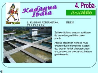 4. Proba 3. IKUSIZKO AZTERKETA-4.  UREN TRATAERAK Zallako Sollano auzoan aurkitzen da ura edangarri bihurtzeko planta. Alboko argazkian hondoa mugi erazten duen momentua ikusten da; orduan lohiak uhertzen zuen ura, prozesuan une zehatz batean gertatzen da. Kadagua Ibaia 