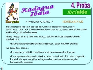 4. Proba 3. IKUSIZKO AZTERKETA  HONDAKINAK Kadagua Ibaia Ibaiak berezko egoeran egonez gain, hiri erabilerako esparruak ere zeharkatzen ditu. Guk aztertutakoa azken motakoa da, beraz zenbait hondakin aurkitu dugu, ez asko hala ere: Ibaira heltzen diren 3 hodi ikusi ditugu, baita eraikuntza lanetako zerbait hondakin ere. Ertzetan polietilenozko burtsak bazeuden, agian haizeak ekarrita. Ez dugu ikusi ordea… Ez metalezko objektu handiak edo altzariak eta elektrotresnak Ez eta pneumatikoak edo etxeko zabor burtsak edo PS., latak, paperak, kartoiak eta egurrak, pilak, elikagaien hondakinak edo sendagaien hondakinak, eta abar. 