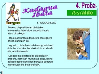 5. HAUSNARKETA 4. Proba Aurreko diapositibetan bildutako informazioa laburbildu, ondorio hauek atera ditzakegu: Ibaia osasuntsua dago, ura oso egoera onean aurkitzen da. Inguruko biztanleek nahiko ongi zaintzen dute bere erreka, hondakinak ia ez daude eta, amaieran ezik. Landaredia aldatzen da erabileraren arabera, herrietan murriztuta dago, baina badago beste gune non berezko egoeran mantentzen da ibaia oraindik. Kadagua Ibaia 
