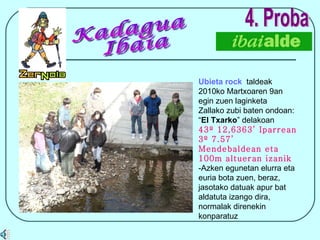 4. Proba Ubieta rock   taldeak 2010ko Martxoaren 9an egin zuen laginketa Zallako zubi baten ondoan: “ El Txarko ” delakoan 43º 12,6363’ Iparrean 3º 7.57’ Mendebaldean eta 100m altueran izanik -Azken egunetan elurra eta euria bota zuen, beraz, jasotako datuak apur bat aldatuta izango dira, normalak direnekin konparatuz Kadagua Ibaia  