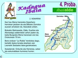 2. KOKAPENA 4. Proba Ibai hau Mena haraneko Sopeñano herrixkan jaiotzen da eta Bilboko Zorrotza auzoan amaitzen da, Ibaizabal uretan. Bizkaiko Balmaseda, Zalla, Gueñes eta Alonsotegi udalerrietan zehar joaten da, baita Burgosko Mena haranean ere bai. Orokorrean 70 km. Bere ondoan “La Robla” trenbidea dago, bertatik ikatza tonaka ekartzen zen Leonetik Sestaoko labe-garaikoetara. Ibaiadarrak: Ordunte eta Herrerias, ezker eta eskuinaldean hurrenez hurren. Kadagua Ibaia 