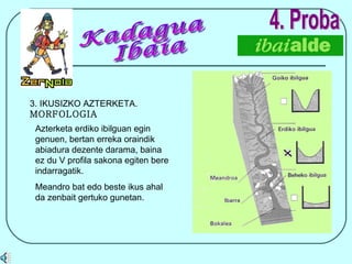 4. Proba Azterketa erdiko ibilguan egin genuen, bertan erreka oraindik abiadura dezente darama, baina ez du V profila sakona egiten bere indarragatik. Meandro bat edo beste ikus ahal da zenbait gertuko gunetan. 3. IKUSIZKO AZTERKETA.  MORFOLOGIA Kadagua Ibaia 