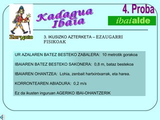 4. Proba 3. IKUSIZKO AZTERKETA –  EZAUGARRI FISIKOAK UR AZALAREN BATEZ BESTEKO ZABALERA:  10 metrotik gorakoa IBAIAREN BATEZ BESTEKO SAKONERA:  0,8 m, bataz bestekoa IBAIAREN OHANTZEA:  Lohia, zenbait hartxintxarrak, eta harea.  KORRONTEAREN ABIADURA:  0,2 m/s Ez da ikusten inguruan AGERIKO IBAI-OHANTZERIK Kadagua Ibaia 