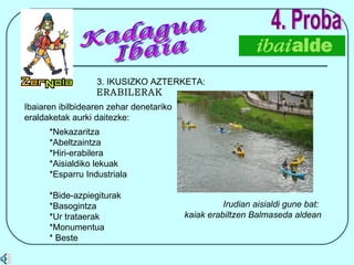 4. Proba 3. IKUSIZKO AZTERKETA:  ERABILERAK Ibaiaren ibilbidearen zehar denetariko eraldaketak aurki daitezke: *Nekazaritza  *Abeltzaintza  *Hiri-erabilera  *Aisialdiko lekuak  *Esparru Industriala  *Bide-azpiegiturak *Basogintza  *Ur trataerak *Monumentua * Beste Irudian aisialdi gune bat:  kaiak erabiltzen Balmaseda aldean Kadagua Ibaia 