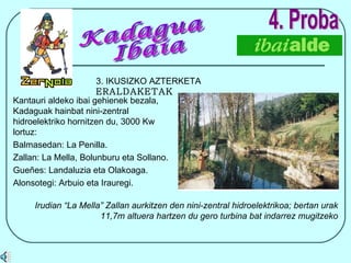 4. Proba 3. IKUSIZKO AZTERKETA  ERALDAKETAK Irudian “La Mella” Zallan aurkitzen den nini-zentral hidroelektrikoa; bertan urak 11,7m altuera hartzen du gero turbina bat indarrez mugitzeko Kadagua Ibaia Kantauri aldeko ibai gehienek bezala, Kadaguak hainbat nini-zentral hidroelektriko hornitzen du, 3000 Kw lortuz: Balmasedan: La Penilla. Zallan: La Mella, Bolunburu eta Sollano. Gueñes: Landaluzia eta Olakoaga. Alonsotegi: Arbuio eta Irauregi. 