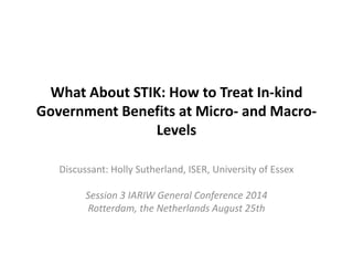 What About STIK: How to Treat In-kind 
Government Benefits at Micro- and Macro- 
Levels 
Discussant: Holly Sutherland, ISER, University of Essex 
Session 3 IARIW General Conference 2014 
Rotterdam, the Netherlands August 25th 
 