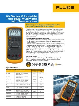 The new Fluke 87V has improved measurement functions, trouble-
shooting features, resolution and accuracy to solve more problems
on motor drives, in plant automation, power distribution, and electro-
mechanical equipment. The 87V operates very similar to the classic
87, but with more problem-solving power, safety, convenience and
impact protection.
Features for maximum productivity
• 	Unique function for accurate voltage and frequency measurements
on adjustable speed motor drives and other electrically noisy
equipment (87V)
• 	Built-in thermometer conveniently allows you to take temperature
readings without having to carry a separate instrument (87V)
• 	Large digit display with bright, two-level backlight makes the
80 Series V significantly easier to read than older models
NEW! 87V/E2 Industrial Electrician Combo Kit makes troubleshooting
more productive with standard meter hanging accessory for hands-
free operation, soft case for protection and storage, 1.5 m
heat resistant silicone test leads and more.
Electrical safety
All inputs are protected to Category III, 1000 V and Category IV
600 V. They can withstand impulses in excess of 8,000 V and
reduce risks related to surges and spikes.
	 Function	 Range and resolution	 Basic accuracy
			 83V	 87V
	 DC Volts	 600.0 mV, 6.000 V, 60.00 V,
		 600.0 V, 1000 V	
0.1 %	 0.05 %
	 AC Volts	 600.0 mV, 6.000 V, 60.00 V,	 0.5 %	 0.7 %
		 600.0 V, 1000 V		 (True-rms)
	 DC Current	 600.0 µA, 6000 µA, 60.00 mA,
		 600.O mA, 6.000 A, 10.00 A	
0.4 %	 0.2 %
	 AC Current	 600.0 µA, 6000 µA, 60.00 mA,	 1.2 %	 1.0 %
		 600.O mA, 6.000 A, 10.00 A		 (True-rms)
	 Temperature	 -200 to 1090 °C (-328 to 1994 °F)	 —	 1.0 %
	 (excl. probe)
	 80BK Temperature	 -40 to 260 °C (-40 to 500 °F)	 —	 2.2 °C
	 Probe			 or 2 %
	 Resistance	 600.0 W, 6.000 kW, 60.00 kW,
		 600.0 kW, 6.000 MW, 50.00 MW	
0.4 %	 0.2 %
	 Capacitance	 10.00 nF, 100.0 nF, 1.000 µF,
		 10.00 µF, 100.0 µF, 9,999 µF	
1.0 %	 1.0 %
	 Frequency	 199.99 Hz, 1.9999 kHz,
		 19.999 kHz, 199.99 kHz	
0.005 %	 0.005 %
80 Series V Industrial
True-RMS Multimeter
with Temperature
Specifications
Accuracy and diagnostic functions for
maximum industrial productivity		Elec
trical	Sa
fety	
1000 V CAT III
600 V CAT IV
N10140
 