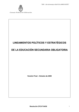 “2009 – Año de homenaje a Raúl SCALABRINI ORTÍZ”




Consejo Federal de Educación




    LINEAMIENTOS POLÍTICOS Y ESTRATÉGICOS

  DE LA EDUCACIÓN SECUNDARIA OBLIGATORIA




                      Versión Final – Octubre de 2009




                         Resolución CFE Nº 84/09                                       1
 
