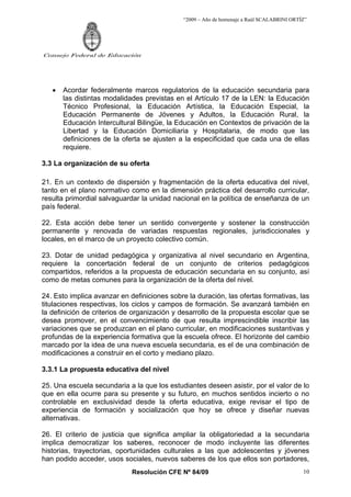 “2009 – Año de homenaje a Raúl SCALABRINI ORTÍZ”




Consejo Federal de Educación




   •   Acordar federalmente marcos regulatorios de la educación secundaria para
       las distintas modalidades previstas en el Artículo 17 de la LEN: la Educación
       Técnico Profesional, la Educación Artística, la Educación Especial, la
       Educación Permanente de Jóvenes y Adultos, la Educación Rural, la
       Educación Intercultural Bilingüe, la Educación en Contextos de privación de la
       Libertad y la Educación Domiciliaria y Hospitalaria, de modo que las
       definiciones de la oferta se ajusten a la especificidad que cada una de ellas
       requiere.

3.3 La organización de su oferta

21. En un contexto de dispersión y fragmentación de la oferta educativa del nivel,
tanto en el plano normativo como en la dimensión práctica del desarrollo curricular,
resulta primordial salvaguardar la unidad nacional en la política de enseñanza de un
país federal.

22. Esta acción debe tener un sentido convergente y sostener la construcción
permanente y renovada de variadas respuestas regionales, jurisdiccionales y
locales, en el marco de un proyecto colectivo común.

23. Dotar de unidad pedagógica y organizativa al nivel secundario en Argentina,
requiere la concertación federal de un conjunto de criterios pedagógicos
compartidos, referidos a la propuesta de educación secundaria en su conjunto, así
como de metas comunes para la organización de la oferta del nivel.

24. Esto implica avanzar en definiciones sobre la duración, las ofertas formativas, las
titulaciones respectivas, los ciclos y campos de formación. Se avanzará también en
la definición de criterios de organización y desarrollo de la propuesta escolar que se
desea promover, en el convencimiento de que resulta imprescindible inscribir las
variaciones que se produzcan en el plano curricular, en modificaciones sustantivas y
profundas de la experiencia formativa que la escuela ofrece. El horizonte del cambio
marcado por la idea de una nueva escuela secundaria, es el de una combinación de
modificaciones a construir en el corto y mediano plazo.

3.3.1 La propuesta educativa del nivel

25. Una escuela secundaria a la que los estudiantes deseen asistir, por el valor de lo
que en ella ocurre para su presente y su futuro, en muchos sentidos incierto o no
controlable en exclusividad desde la oferta educativa, exige revisar el tipo de
experiencia de formación y socialización que hoy se ofrece y diseñar nuevas
alternativas.

26. El criterio de justicia que significa ampliar la obligatoriedad a la secundaria
implica democratizar los saberes, reconocer de modo incluyente las diferentes
historias, trayectorias, oportunidades culturales a las que adolescentes y jóvenes
han podido acceder, usos sociales, nuevos saberes de los que ellos son portadores,
                             Resolución CFE Nº 84/09                                        10
 