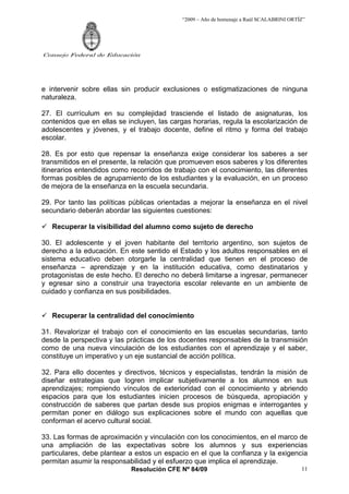 “2009 – Año de homenaje a Raúl SCALABRINI ORTÍZ”




Consejo Federal de Educación




e intervenir sobre ellas sin producir exclusiones o estigmatizaciones de ninguna
naturaleza.

27. El currículum en su complejidad trasciende el listado de asignaturas, los
contenidos que en ellas se incluyen, las cargas horarias, regula la escolarización de
adolescentes y jóvenes, y el trabajo docente, define el ritmo y forma del trabajo
escolar.

28. Es por esto que repensar la enseñanza exige considerar los saberes a ser
transmitidos en el presente, la relación que promueven esos saberes y los diferentes
itinerarios entendidos como recorridos de trabajo con el conocimiento, las diferentes
formas posibles de agrupamiento de los estudiantes y la evaluación, en un proceso
de mejora de la enseñanza en la escuela secundaria.

29. Por tanto las políticas públicas orientadas a mejorar la enseñanza en el nivel
secundario deberán abordar las siguientes cuestiones:

   Recuperar la visibilidad del alumno como sujeto de derecho

30. El adolescente y el joven habitante del territorio argentino, son sujetos de
derecho a la educación. En este sentido el Estado y los adultos responsables en el
sistema educativo deben otorgarle la centralidad que tienen en el proceso de
enseñanza – aprendizaje y en la institución educativa, como destinatarios y
protagonistas de este hecho. El derecho no deberá limitarse a ingresar, permanecer
y egresar sino a construir una trayectoria escolar relevante en un ambiente de
cuidado y confianza en sus posibilidades.


   Recuperar la centralidad del conocimiento

31. Revalorizar el trabajo con el conocimiento en las escuelas secundarias, tanto
desde la perspectiva y las prácticas de los docentes responsables de la transmisión
como de una nueva vinculación de los estudiantes con el aprendizaje y el saber,
constituye un imperativo y un eje sustancial de acción política.

32. Para ello docentes y directivos, técnicos y especialistas, tendrán la misión de
diseñar estrategias que logren implicar subjetivamente a los alumnos en sus
aprendizajes; rompiendo vínculos de exterioridad con el conocimiento y abriendo
espacios para que los estudiantes inicien procesos de búsqueda, apropiación y
construcción de saberes que partan desde sus propios enigmas e interrogantes y
permitan poner en diálogo sus explicaciones sobre el mundo con aquellas que
conforman el acervo cultural social.

33. Las formas de aproximación y vinculación con los conocimientos, en el marco de
una ampliación de las expectativas sobre los alumnos y sus experiencias
particulares, debe plantear a estos un espacio en el que la confianza y la exigencia
permitan asumir la responsabilidad y el esfuerzo que implica el aprendizaje.
                            Resolución CFE Nº 84/09                                       11
 